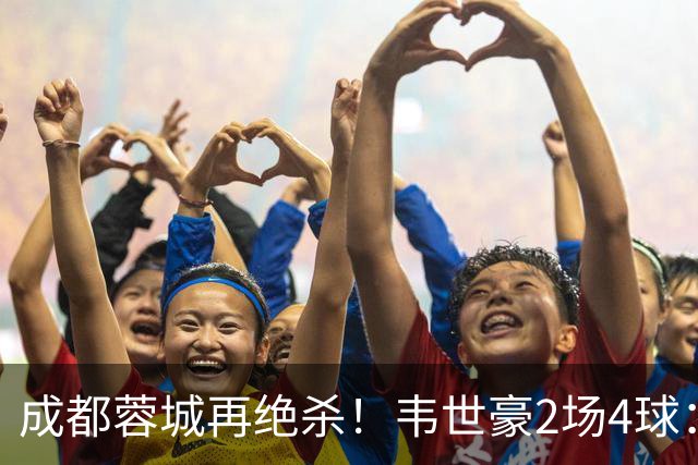 成都蓉城再绝杀！韦世豪2场4球：赛后获前英超锋霸特别认可